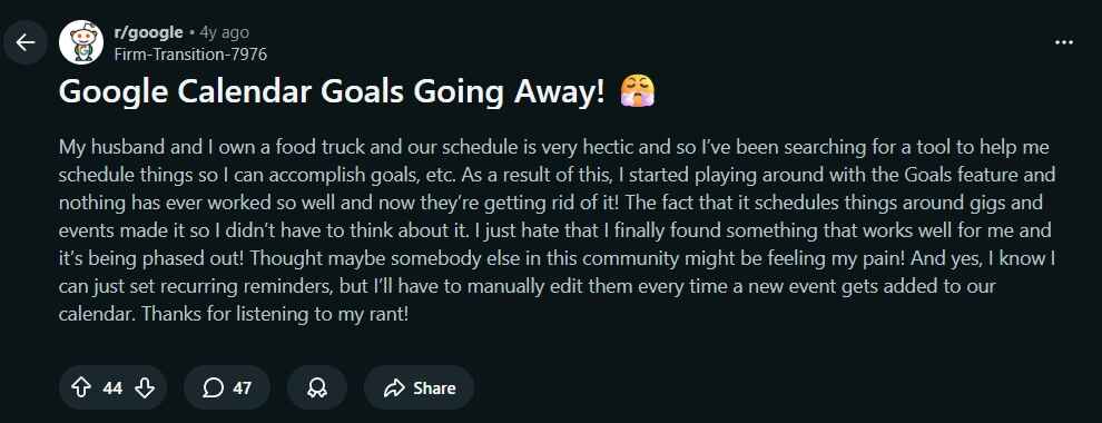Google Calendar Goals Going Away! 😤
My husband and I own a food truck and our schedule is very hectic and so I’ve been searching for a tool to help me schedule things so I can accomplish goals, etc. As a result of this, I started playing around with the Goals feature and nothing has ever worked so well and now they’re getting rid of it! The fact that it schedules things around gigs and events made it so I didn’t have to think about it. I just hate that I finally found something that works well for me and it’s being phased out! Thought maybe somebody else in this community might be feeling my pain! And yes, I know I can just set recurring reminders, but I’ll have to manually edit them every time a new event gets added to our calendar. Thanks for listening to my rant!